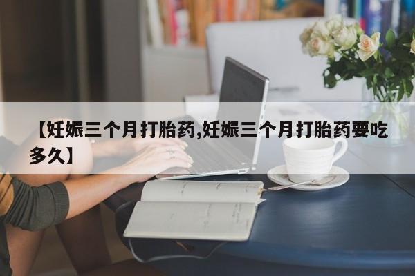 打胎药专卖微信方式【妊娠三个月打胎药,妊娠三个月打胎药要吃多久】