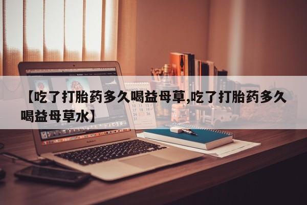 打胎药专卖微信方式【吃了打胎药多久喝益母草,吃了打胎药多久喝益母草水】