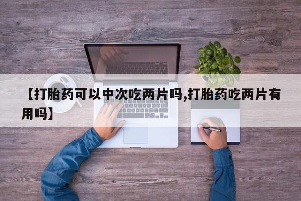 打胎药专卖微信方式【打胎药可以中次吃两片吗,打胎药吃两片有用吗】