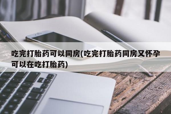 打胎药专卖微信方式吃完打胎药可以同房(吃完打胎药同房又怀孕可以在吃打胎药)
