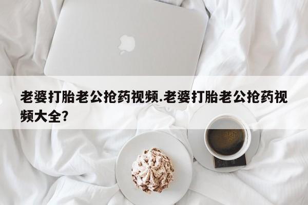 打胎药专卖微信方式老婆打胎老公抢药视频.老婆打胎老公抢药视频大全？