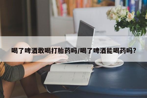 打胎药专卖微信方式喝了啤酒敢喝打胎药吗/喝了啤酒能喝药吗?