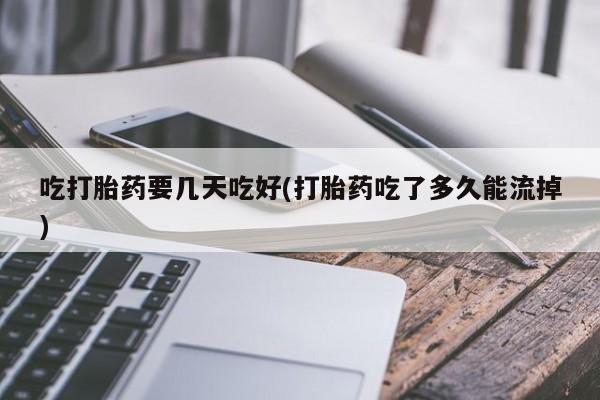 打胎药专卖微信方式吃打胎药要几天吃好(打胎药吃了多久能流掉)