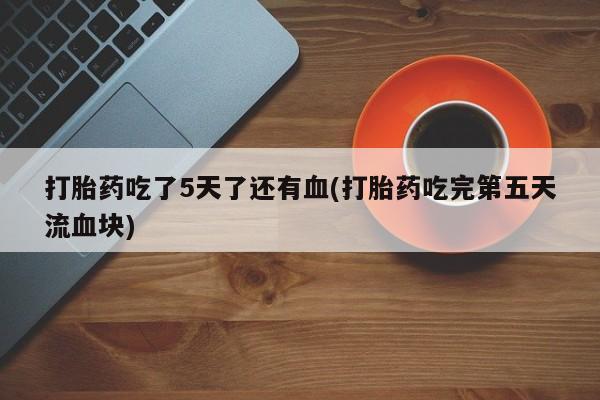 打胎药专卖微信方式打胎药吃了5天了还有血(打胎药吃完第五天流血块)
