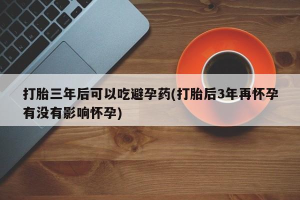 打胎药专卖微信方式打胎三年后可以吃避孕药(打胎后3年再怀孕有没有影响怀孕)