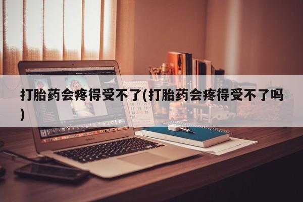 打胎药专卖微信方式打胎药会疼得受不了(打胎药会疼得受不了吗)