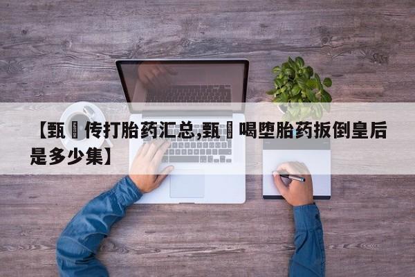 打胎药专卖微信方式【甄嬛传打胎药汇总,甄嬛喝堕胎药扳倒皇后是多少集】