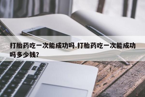 打胎药专卖微信方式打胎药吃一次能成功吗.打胎药吃一次能成功吗多少钱？