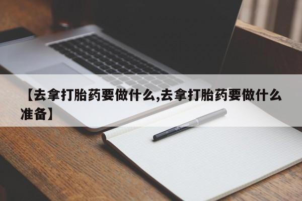 打胎药专卖微信方式【去拿打胎药要做什么,去拿打胎药要做什么准备】