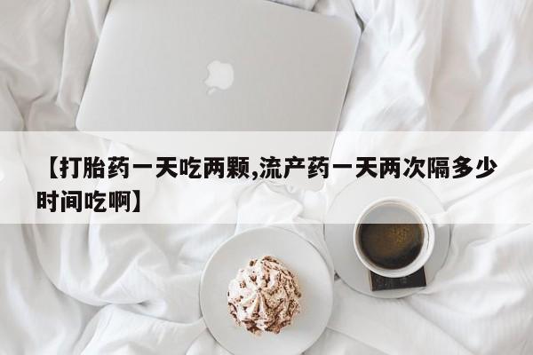 打胎药专卖微信方式【打胎药一天吃两颗,流产药一天两次隔多少时间吃啊】