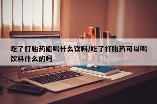 打胎药专卖微信方式吃了打胎药能喝什么饮料/吃了打胎药可以喝饮料什么的吗