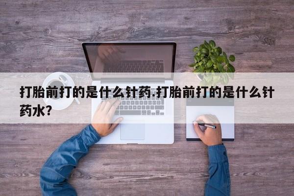 打胎药专卖微信方式打胎前打的是什么针药.打胎前打的是什么针药水？