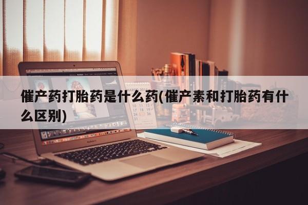 打胎药专卖微信方式催产药打胎药是什么药(催产素和打胎药有什么区别)