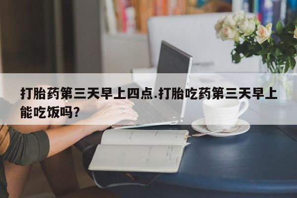 打胎药专卖微信方式打胎药第三天早上四点.打胎吃药第三天早上能吃饭吗？