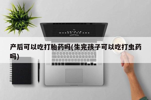 打胎药专卖微信方式产后可以吃打胎药吗(生完孩子可以吃打虫药吗)