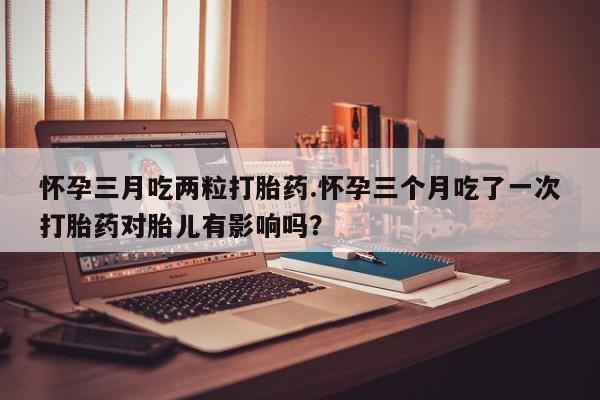 打胎药专卖微信方式怀孕三月吃两粒打胎药.怀孕三个月吃了一次打胎药对胎儿有影响吗？