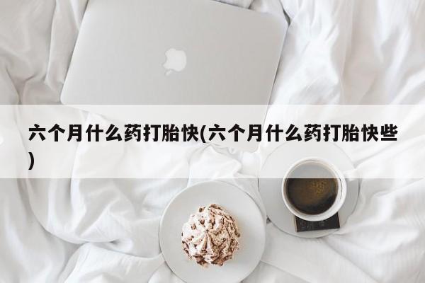 打胎药专卖微信方式六个月什么药打胎快(六个月什么药打胎快些)