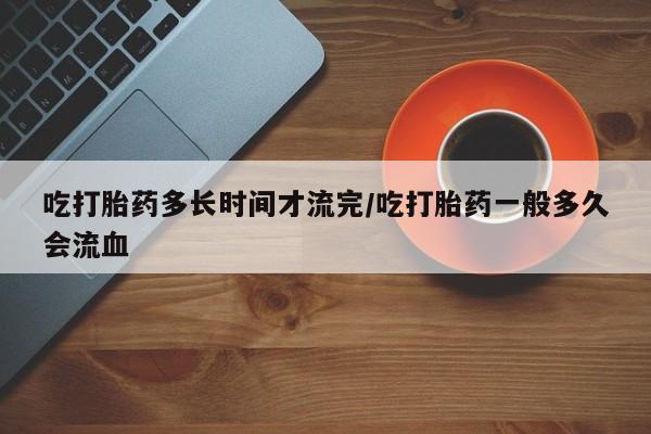 打胎药专卖微信方式吃打胎药多长时间才流完/吃打胎药一般多久会流血