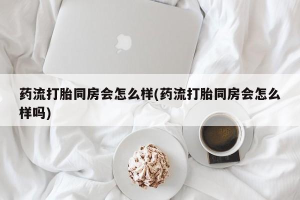 打胎药专卖微信方式药流打胎同房会怎么样(药流打胎同房会怎么样吗)