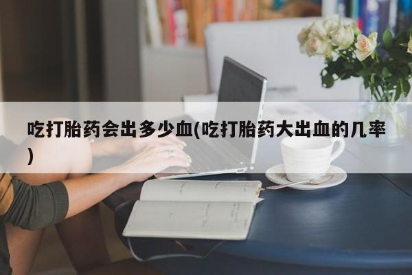 打胎药专卖微信方式吃打胎药会出多少血(吃打胎药大出血的几率)