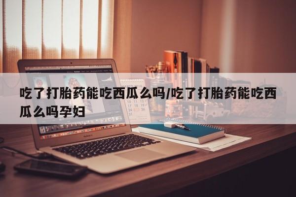 打胎药专卖微信方式吃了打胎药能吃西瓜么吗/吃了打胎药能吃西瓜么吗孕妇