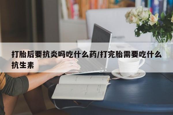 打胎药专卖微信方式打胎后要抗炎吗吃什么药/打完胎需要吃什么抗生素
