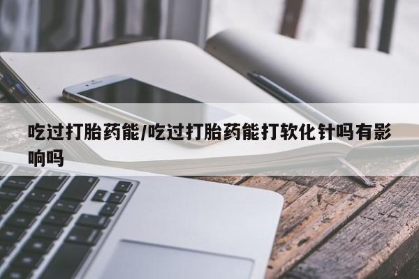 打胎药专卖微信方式吃过打胎药能/吃过打胎药能打软化针吗有影响吗