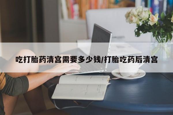 打胎药专卖微信方式吃打胎药清宫需要多少钱/打胎吃药后清宫