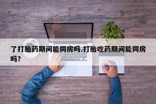 打胎药专卖微信方式了打胎药期间能同房吗.打胎吃药期间能同房吗？