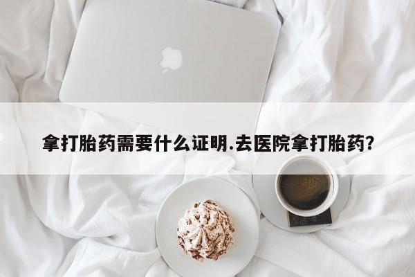 打胎药专卖微信方式拿打胎药需要什么证明.去医院拿打胎药？