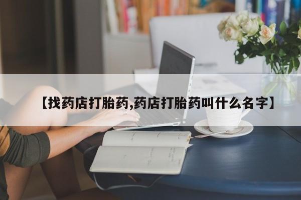 打胎药专卖微信方式【找药店打胎药,药店打胎药叫什么名字】