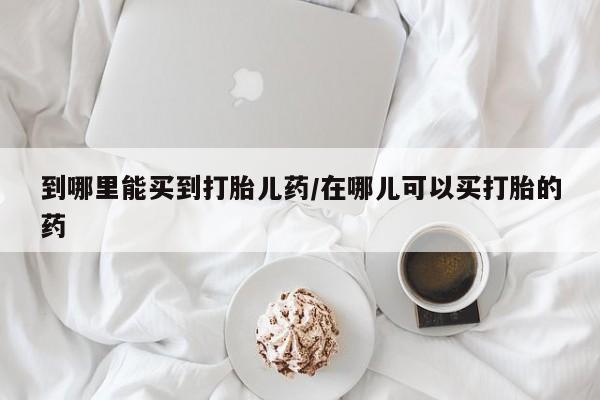 打胎药专卖微信方式到哪里能买到打胎儿药/在哪儿可以买打胎的药