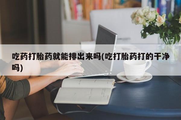 打胎药专卖微信方式吃药打胎药就能排出来吗(吃打胎药打的干净吗)