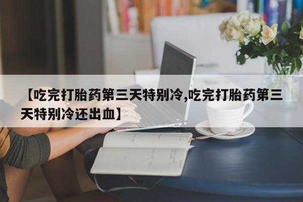 打胎药专卖微信方式【吃完打胎药第三天特别冷,吃完打胎药第三天特别冷还出血】