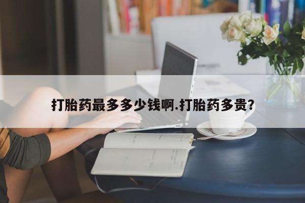 打胎药专卖微信方式打胎药最多多少钱啊.打胎药多贵？