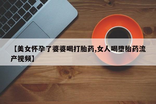 打胎药专卖微信方式【美女怀孕了婆婆喝打胎药,女人喝堕胎药流产视频】