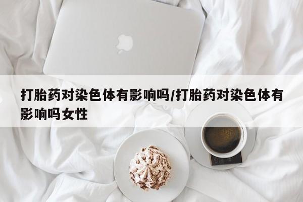 打胎药专卖微信方式打胎药对染色体有影响吗/打胎药对染色体有影响吗女性