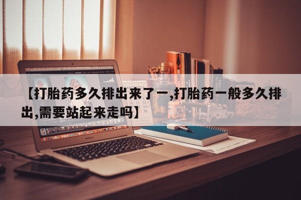 打胎药专卖微信方式【打胎药多久排出来了一,打胎药一般多久排出,需要站起来走吗】