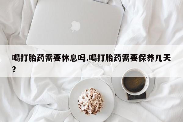 打胎药专卖微信方式喝打胎药需要休息吗.喝打胎药需要保养几天？