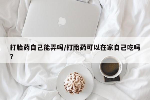 打胎药专卖微信方式打胎药自己能弄吗/打胎药可以在家自己吃吗?