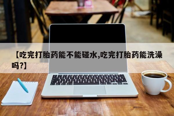 打胎药专卖微信方式【吃完打胎药能不能碰水,吃完打胎药能洗澡吗?】