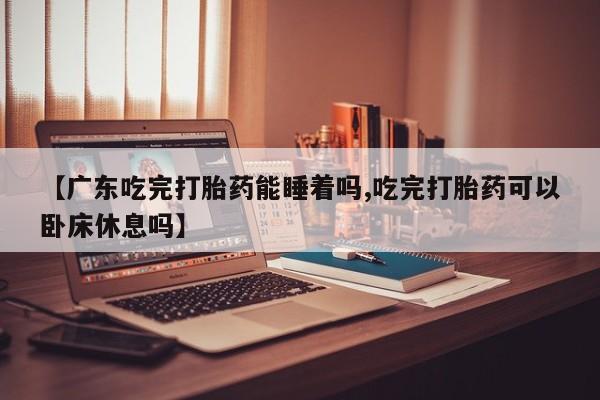 打胎药专卖微信方式【广东吃完打胎药能睡着吗,吃完打胎药可以卧床休息吗】