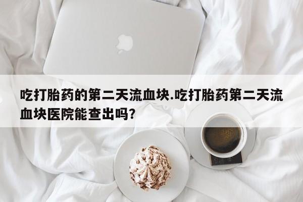打胎药专卖微信方式吃打胎药的第二天流血块.吃打胎药第二天流血块医院能查出吗？