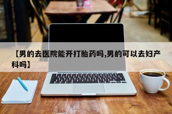 打胎药专卖微信方式【男的去医院能开打胎药吗,男的可以去妇产科吗】