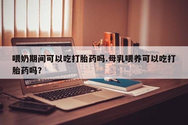 打胎药专卖微信方式喂奶期间可以吃打胎药吗.母乳喂养可以吃打胎药吗？