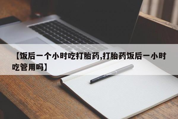 打胎药专卖微信方式【饭后一个小时吃打胎药,打胎药饭后一小时吃管用吗】