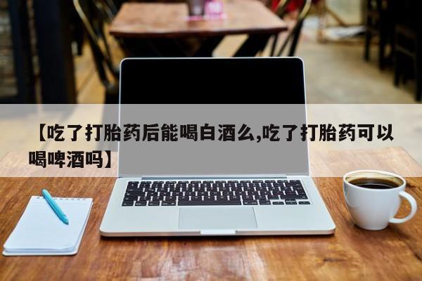 打胎药专卖微信方式【吃了打胎药后能喝白酒么,吃了打胎药可以喝啤酒吗】