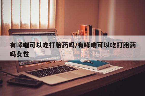 打胎药专卖微信方式有哮喘可以吃打胎药吗/有哮喘可以吃打胎药吗女性