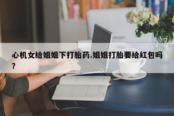 打胎药专卖微信方式心机女给姐姐下打胎药.姐姐打胎要给红包吗？