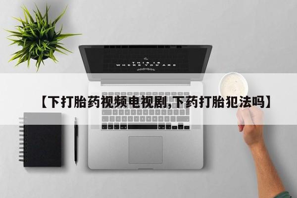 打胎药专卖微信方式【下打胎药视频电视剧,下药打胎犯法吗】